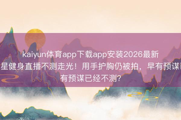 kaiyun体育app下载app安装2026最新版 顶流女星健身直播不测走光！用手护胸仍被拍，早有预谋已经不测？