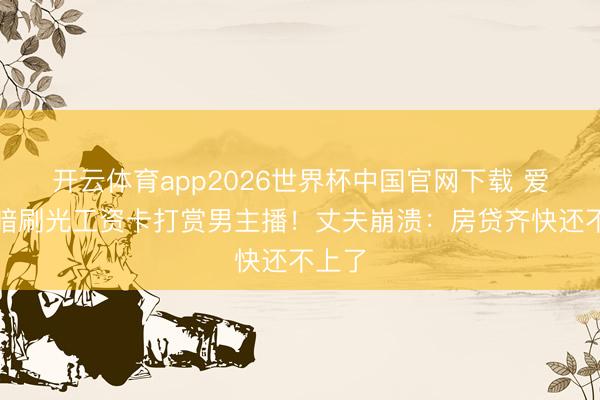 开云体育app2026世界杯中国官网下载 爱妻暗暗刷光工资卡打赏男主播！丈夫崩溃：房贷齐快还不上了