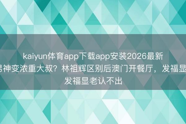kaiyun体育app下载app安装2026最新版 亚视男神变浓重大叔？林祖辉区别后澳门开餐厅，发福显老认不出
