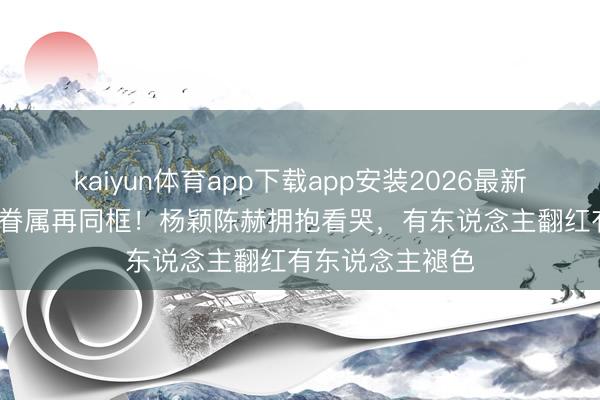 kaiyun体育app下载app安装2026最新版 12年后跑男眷属再同框！杨颖陈赫拥抱看哭，有东说念主翻红有东说念主褪色