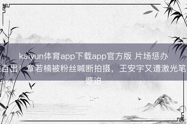 kaiyun体育app下载app官方版 片场惩办过失百出！章若楠被粉丝喊断拍摄，王安宇又遭激光笔蹙迫