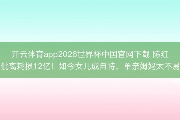 开云体育app2026世界杯中国官网下载 陈红仳离耗损12亿！如今女儿成自恃，单亲姆妈太不易