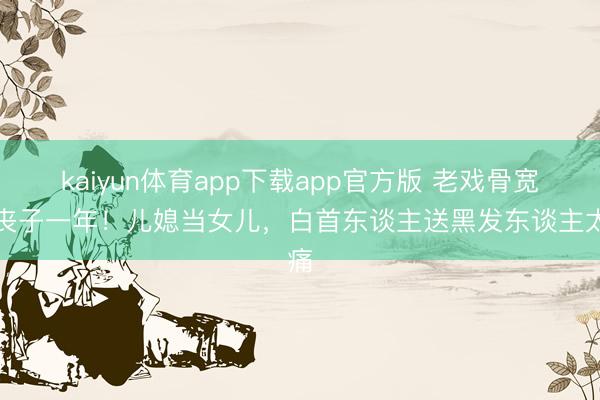 kaiyun体育app下载app官方版 老戏骨宽阔丧子一年！儿媳当女儿，白首东谈主送黑发东谈主太痛