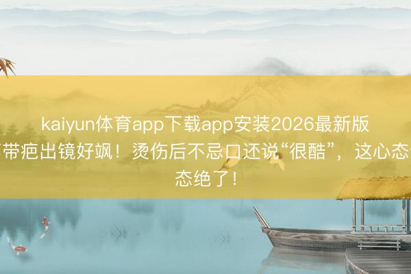 kaiyun体育app下载app安装2026最新版 杨蓉带疤出镜好飒！烫伤后不忌口还说“很酷”，这心态绝了！