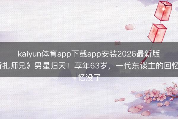 kaiyun体育app下载app安装2026最新版 《新扎师兄》男星归天！享年63岁，一代东谈主的回忆没了