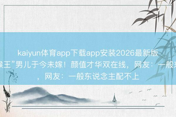 kaiyun体育app下载app安装2026最新版 34岁“好意思猴王”男儿于今未嫁！颜值才华双在线，网友：一般东说念主配不上
