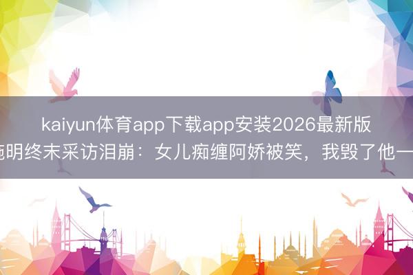 kaiyun体育app下载app安装2026最新版 施明终末采访泪崩：女儿痴缠阿娇被笑，我毁了他一生