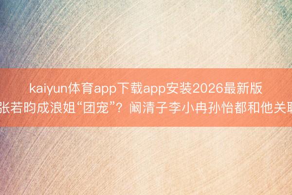 kaiyun体育app下载app安装2026最新版 张若昀成浪姐“团宠”？阚清子李小冉孙怡都和他关联