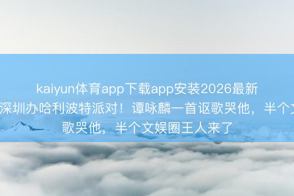 kaiyun体育app下载app安装2026最新版 73岁曾志伟深圳办哈利波特派对！谭咏麟一首讴歌哭他，半个文娱圈王人来了