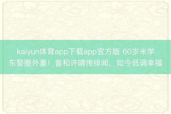 kaiyun体育app下载app官方版 60岁米学东娶圈外妻！曾和许晴传绯闻，如今低调幸福