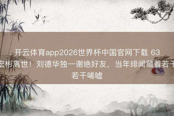 开云体育app2026世界杯中国官网下载 63岁潘宏彬离世！刘德华独一谢绝好友，当年绯闻藏着若干唏嘘