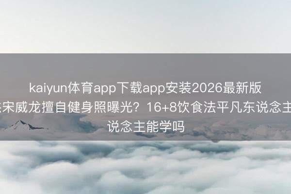 kaiyun体育app下载app安装2026最新版 张逸杰宋威龙擅自健身照曝光？16+8饮食法平凡东说念主能学吗