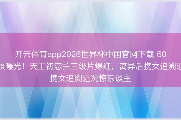 开云体育app2026世界杯中国官网下载 60岁姚正菁近照曝光！天王初恋拍三级片爆红，离异后携女追溯近况惊东谈主