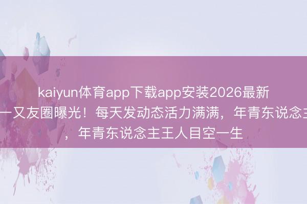 kaiyun体育app下载app安装2026最新版 70岁刘晓庆一又友圈曝光！每天发动态活力满满，年青东说念主王人目空一生