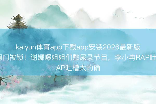 kaiyun体育app下载app安装2026最新版 浪姐茅厕门被锁！谢娜曝姐姐们憋尿录节目，李小冉RAP吐槽太的确