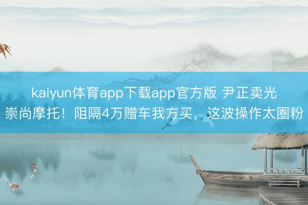 kaiyun体育app下载app官方版 尹正卖光崇尚摩托！阻隔4万赠车我方买，这波操作太圈粉