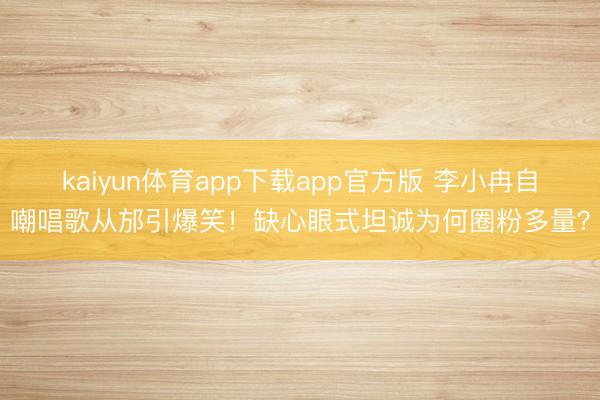 kaiyun体育app下载app官方版 李小冉自嘲唱歌从邡引爆笑！缺心眼式坦诚为何圈粉多量？