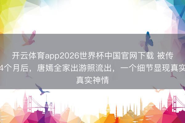 开云体育app2026世界杯中国官网下载 被传婚变4个月后，唐嫣全家出游照流出，一个细节显现真实神情