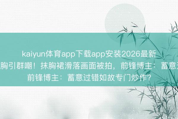 kaiyun体育app下载app安装2026最新版 迪丽热巴红毯捂胸引群嘲！抹胸裙滑落画面被拍，前锋博主：蓄意过错如故专门炒作？