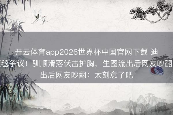 开云体育app2026世界杯中国官网下载 迪丽热巴又陷红毯争议！驯顺滑落伏击护胸，生图流出后网友吵翻：太刻意了吧