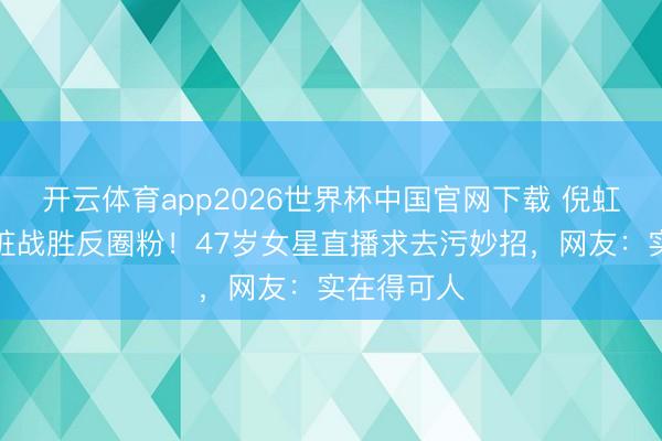 开云体育app2026世界杯中国官网下载 倪虹洁签名划脏战胜反圈粉！47岁女星直播求去污妙招，网友：实在得可人