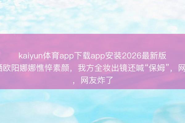 kaiyun体育app下载app安装2026最新版 亲姐晒欧阳娜娜憔悴素颜，我方全妆出镜还喊“保姆”，网友炸了