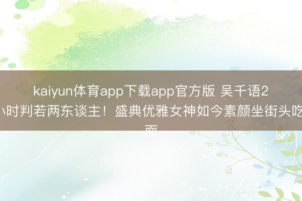 kaiyun体育app下载app官方版 吴千语24小时判若两东谈主！盛典优雅女神如今素颜坐街头吃面