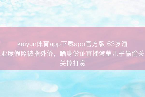 kaiyun体育app下载app官方版 63岁潘长江三亚度假照被指外侨，晒身份证直播澄莹儿子偷偷关掉打赏