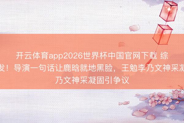 开云体育app2026世界杯中国官网下载 综艺现场突发！导演一句话让鹿晗就地黑脸，王勉李乃文神采凝固引争议