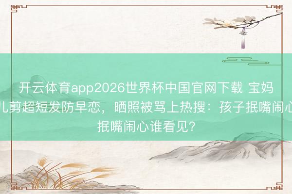 开云体育app2026世界杯中国官网下载 宝妈给6岁女儿剪超短发防早恋，晒照被骂上热搜：孩子抿嘴闹心谁看见？