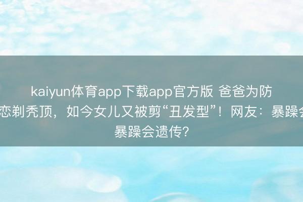 kaiyun体育app下载app官方版 爸爸为防女儿早恋剃秃顶，如今女儿又被剪“丑发型”！网友：暴躁会遗传？