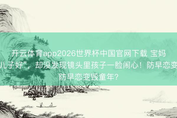 开云体育app2026世界杯中国官网下载 宝妈辩解“为儿子好”，却没发现镜头里孩子一脸闹心！防早恋变毁童年？