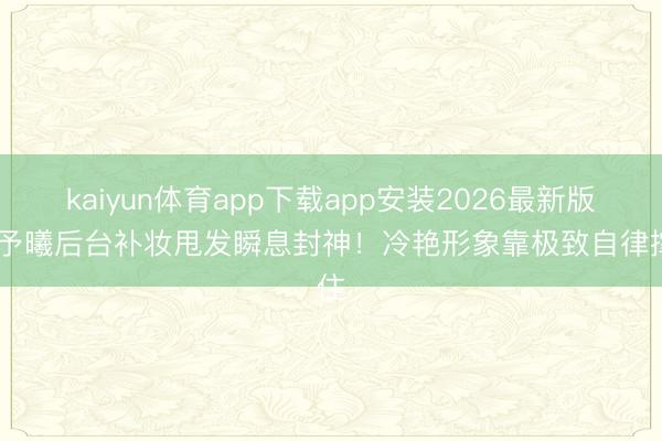 kaiyun体育app下载app安装2026最新版 张予曦后台补妆甩发瞬息封神！冷艳形象靠极致自律撑住
