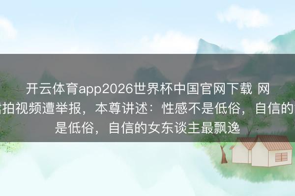 开云体育app2026世界杯中国官网下载 网红穿镂空真挚裙拍视频遭举报，本尊讲述：性感不是低俗，自信的女东谈主最飘逸