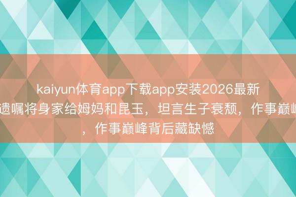 kaiyun体育app下载app安装2026最新版 佘诗曼立遗嘱将身家给姆妈和昆玉，坦言生子衰颓，作事巅峰背后藏缺憾