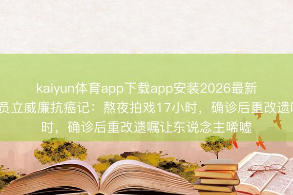 kaiyun体育app下载app安装2026最新版 50岁实力派演员立威廉抗癌记：熬夜拍戏17小时，确诊后重改遗嘱让东说念主唏嘘