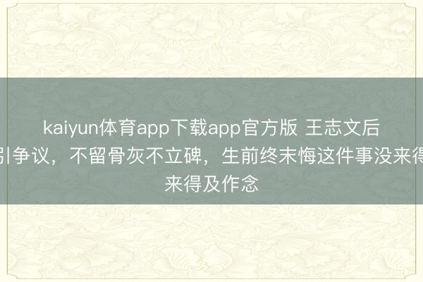 kaiyun体育app下载app官方版 王志文后事浅近引争议，不留骨灰不立碑，生前终末悔这件事没来得及作念