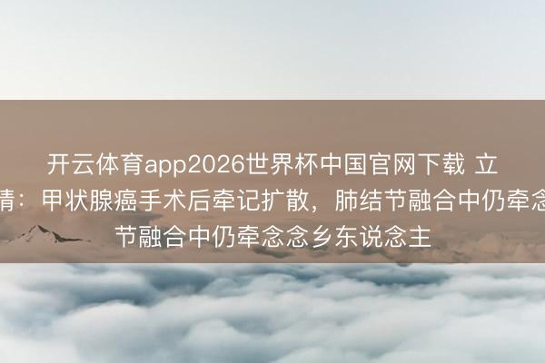 开云体育app2026世界杯中国官网下载 立威廉遗嘱藏深情：甲状腺癌手术后牵记扩散，肺结节融合中仍牵念念乡东说念主