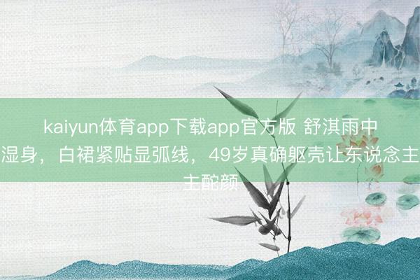 kaiyun体育app下载app官方版 舒淇雨中红毯湿身，白裙紧贴显弧线，49岁真确躯壳让东说念主酡颜