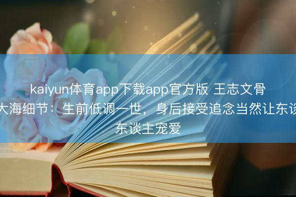 kaiyun体育app下载app官方版 王志文骨灰撒入大海细节：生前低调一世，身后接受追念当然让东谈主宠爱