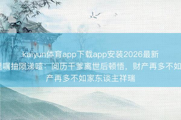 kaiyun体育app下载app安装2026最新版 佘诗曼谈遗嘱抽陨涕噎：阅历干爹离世后顿悟，财产再多不如家东谈主祥瑞