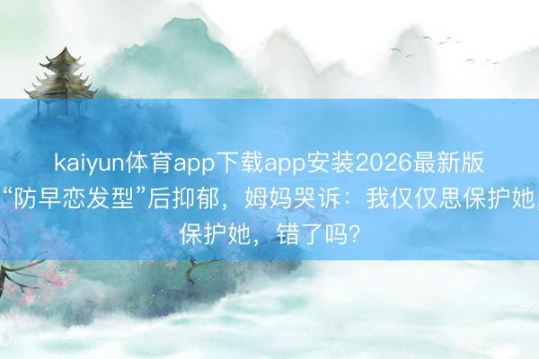 kaiyun体育app下载app安装2026最新版 男儿被剪“防早恋发型”后抑郁，姆妈哭诉：我仅仅思保护她，错了吗？