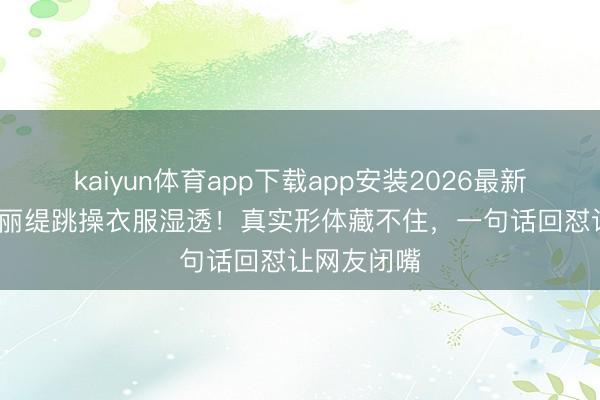 kaiyun体育app下载app安装2026最新版 55岁钟丽缇跳操衣服湿透！真实形体藏不住，一句话回怼让网友闭嘴