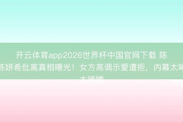 开云体育app2026世界杯中国官网下载 陈晓陈妍希仳离真相曝光！女方高调示爱遭拒，内幕太唏嘘