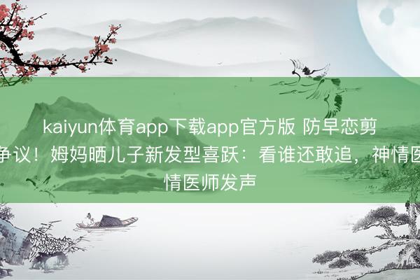 kaiyun体育app下载app官方版 防早恋剪丑发引争议！姆妈晒儿子新发型喜跃：看谁还敢追，神情医师发声
