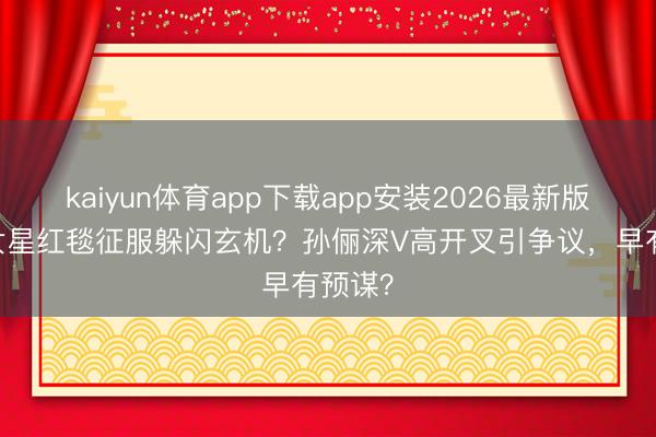 kaiyun体育app下载app安装2026最新版 顶流女星红毯征服躲闪玄机？孙俪深V高开叉引争议，早有预谋？