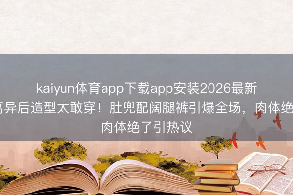 kaiyun体育app下载app安装2026最新版 孙怡离异后造型太敢穿！肚兜配阔腿裤引爆全场，肉体绝了引热议