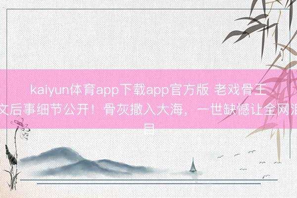 kaiyun体育app下载app官方版 老戏骨王志文后事细节公开！骨灰撒入大海，一世缺憾让全网泪目