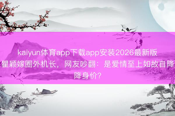 kaiyun体育app下载app安装2026最新版 54岁瞿颖嫁圈外机长，网友吵翻：是爱情至上如故自降身价？