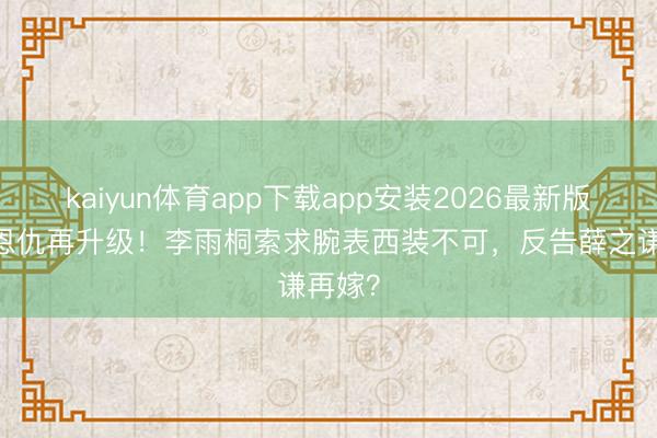 kaiyun体育app下载app安装2026最新版 十年恩仇再升级！李雨桐索求腕表西装不可，反告薛之谦再嫁？